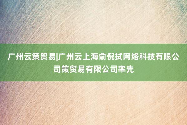 广州云策贸易|广州云上海俞倪拭网络科技有限公司策贸易有限公司率先