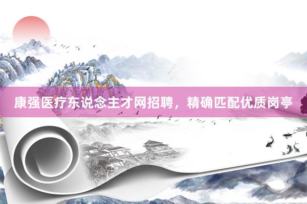 康强医疗东说念主才网招聘，精确匹配优质岗亭