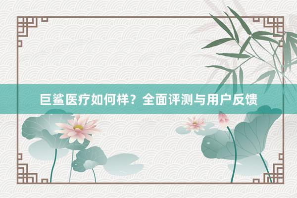 巨鲨医疗如何样？全面评测与用户反馈